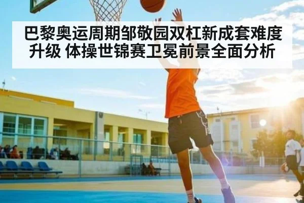 巴黎奥运周期邹敬园双杠新成套难度升级 体操世锦赛卫冕前景全面分析